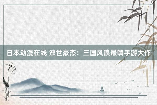 日本动漫在线 浊世豪杰：三国风浪最嗨手游大作