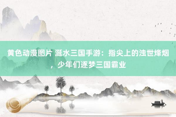 黄色动漫图片 涎水三国手游：指尖上的浊世烽烟，少年们逐梦三国霸业
