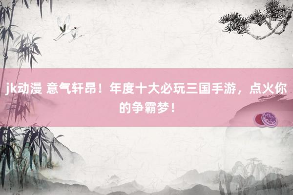 jk动漫 意气轩昂！年度十大必玩三国手游，点火你的争霸梦！