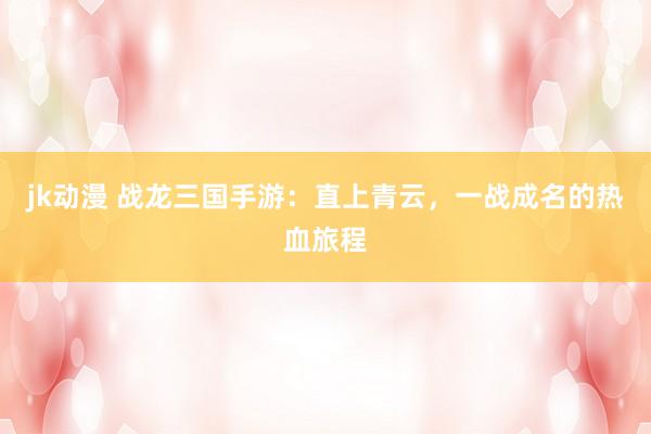 jk动漫 战龙三国手游：直上青云，一战成名的热血旅程
