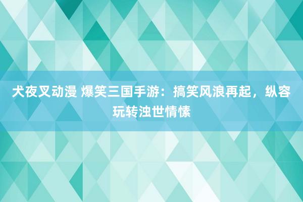犬夜叉动漫 爆笑三国手游：搞笑风浪再起，纵容玩转浊世情愫