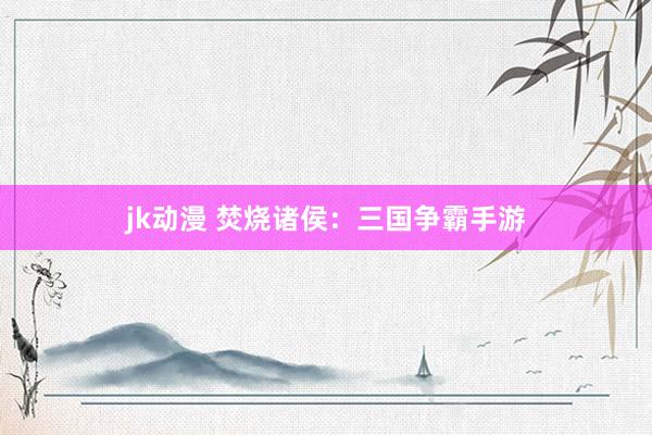 jk动漫 焚烧诸侯：三国争霸手游