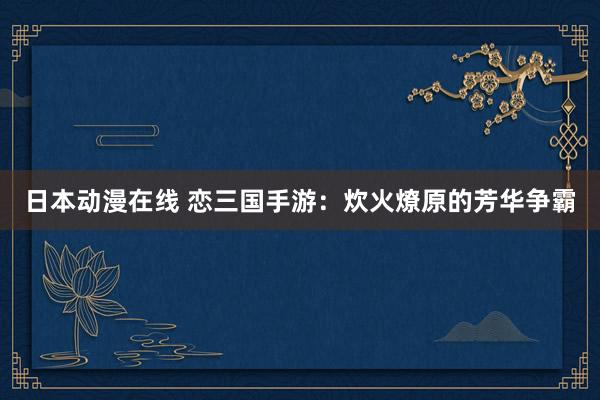 日本动漫在线 恋三国手游：炊火燎原的芳华争霸