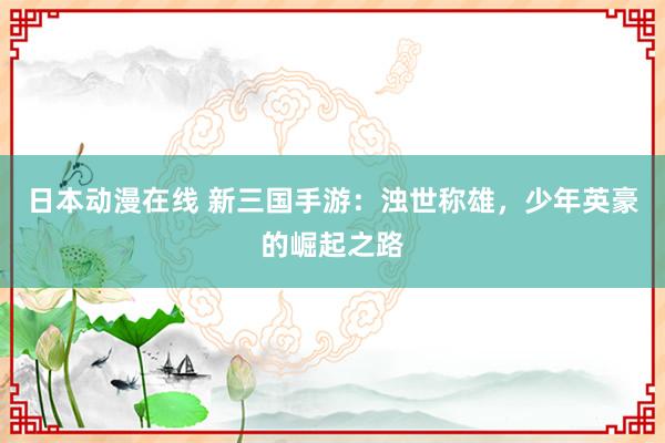 日本动漫在线 新三国手游：浊世称雄，少年英豪的崛起之路