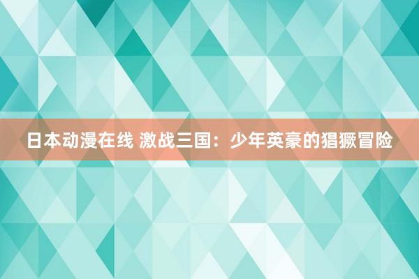日本动漫在线 激战三国：少年英豪的猖獗冒险