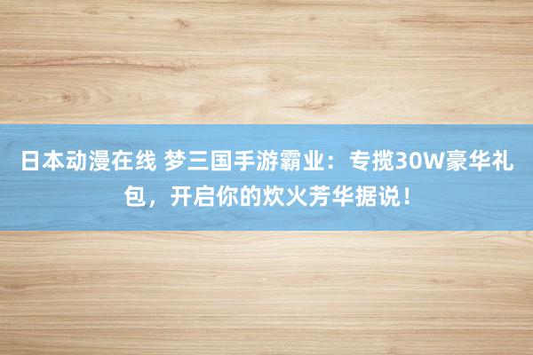 日本动漫在线 梦三国手游霸业：专揽30W豪华礼包，开启你的炊火芳华据说！