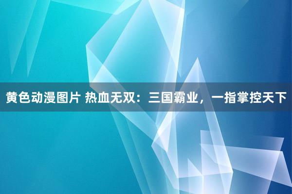 黄色动漫图片 热血无双：三国霸业，一指掌控天下