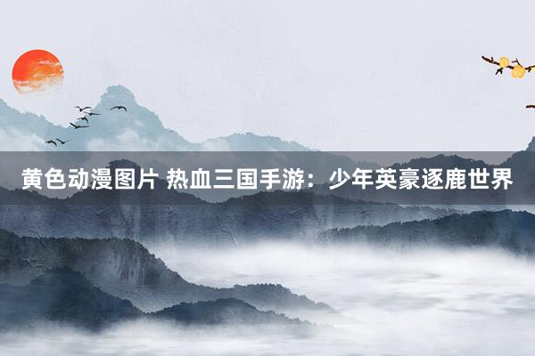 黄色动漫图片 热血三国手游：少年英豪逐鹿世界