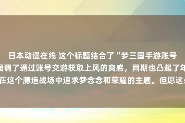 日本动漫在线 这个标题结合了“梦三国手游账号交游平台”的元素，并强调了通过账号交游获取上风的爽感，同期也凸起了年青东说念主在这个臆造战场中追求梦念念和荣耀的主题。但愿这么的标题简略迷惑年青玩家的意思意思。