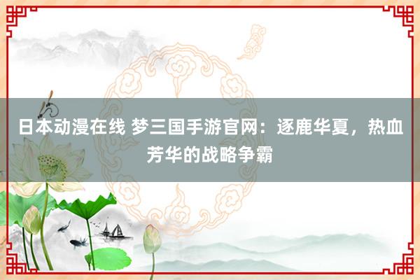 日本动漫在线 梦三国手游官网：逐鹿华夏，热血芳华的战略争霸