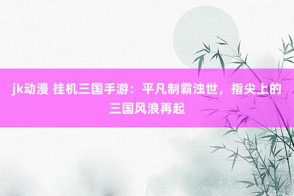 jk动漫 挂机三国手游：平凡制霸浊世，指尖上的三国风浪再起