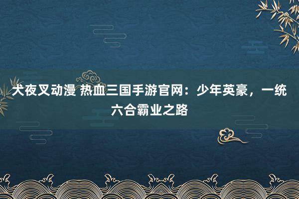 犬夜叉动漫 热血三国手游官网：少年英豪，一统六合霸业之路