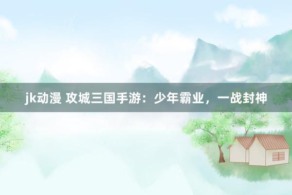 jk动漫 攻城三国手游：少年霸业，一战封神