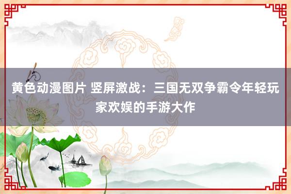 黄色动漫图片 竖屏激战：三国无双争霸令年轻玩家欢娱的手游大作