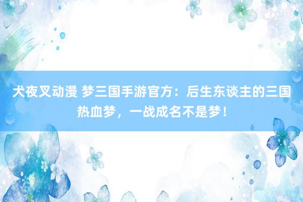 犬夜叉动漫 梦三国手游官方：后生东谈主的三国热血梦，一战成名不是梦！