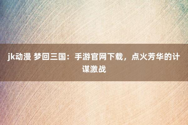 jk动漫 梦回三国：手游官网下载，点火芳华的计谋激战