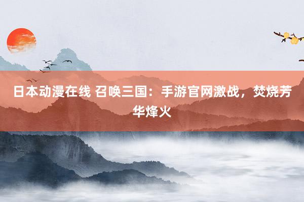 日本动漫在线 召唤三国：手游官网激战，焚烧芳华烽火