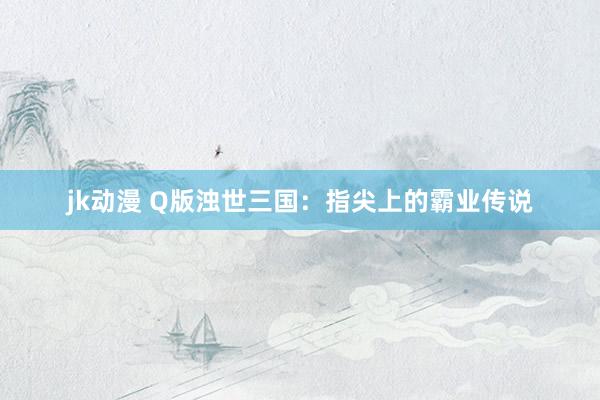 jk动漫 Q版浊世三国：指尖上的霸业传说
