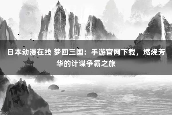 日本动漫在线 梦回三国：手游官网下载，燃烧芳华的计谋争霸之旅