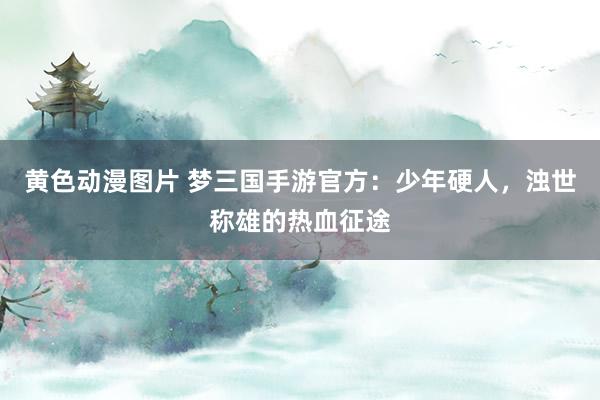 黄色动漫图片 梦三国手游官方：少年硬人，浊世称雄的热血征途