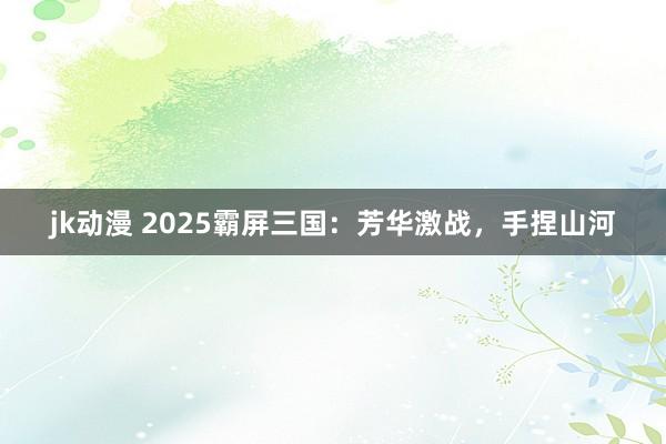 jk动漫 2025霸屏三国：芳华激战，手捏山河