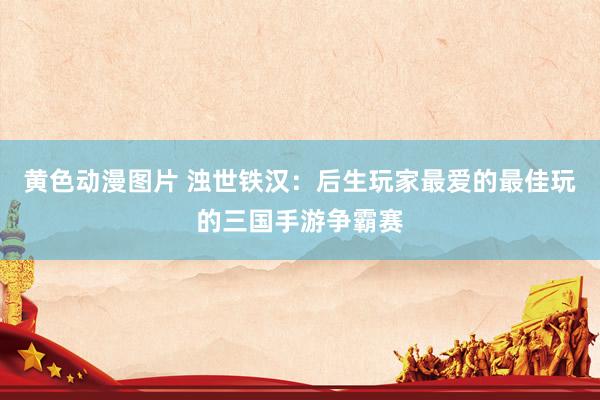 黄色动漫图片 浊世铁汉：后生玩家最爱的最佳玩的三国手游争霸赛