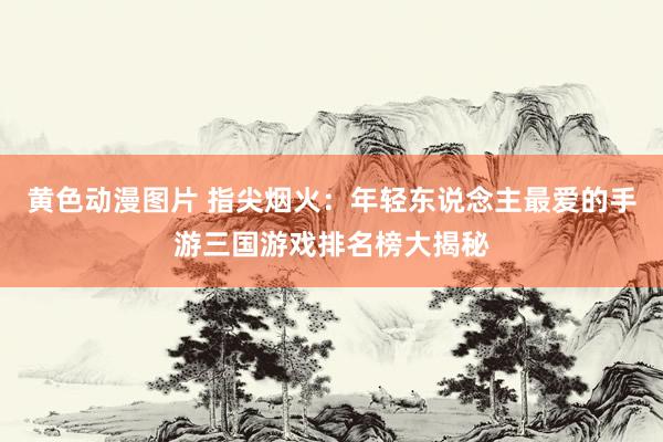 黄色动漫图片 指尖烟火：年轻东说念主最爱的手游三国游戏排名榜大揭秘