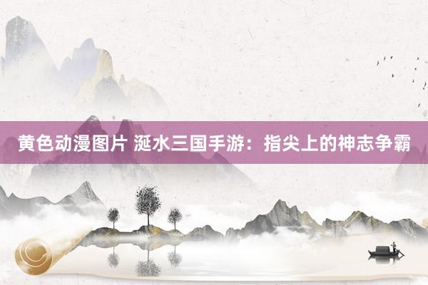 黄色动漫图片 涎水三国手游：指尖上的神志争霸