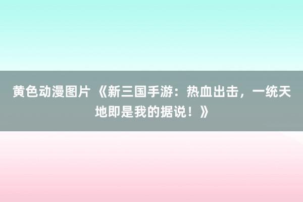 黄色动漫图片 《新三国手游：热血出击，一统天地即是我的据说！》