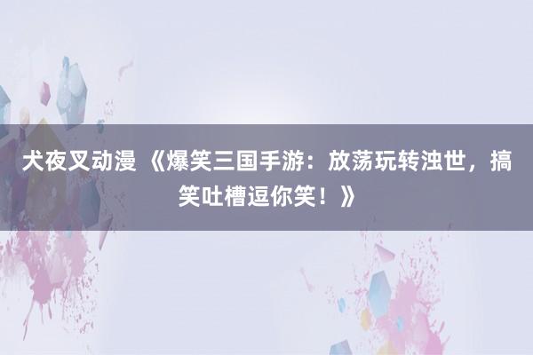 犬夜叉动漫 《爆笑三国手游：放荡玩转浊世，搞笑吐槽逗你笑！》