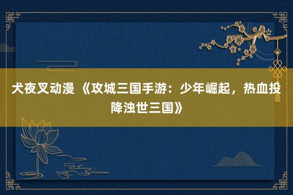 犬夜叉动漫 《攻城三国手游：少年崛起，热血投降浊世三国》
