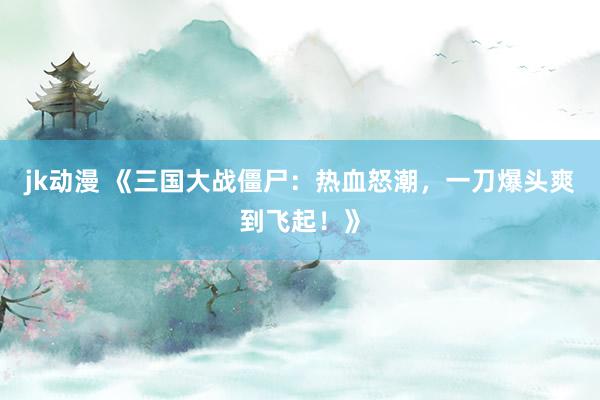 jk动漫 《三国大战僵尸：热血怒潮，一刀爆头爽到飞起！》