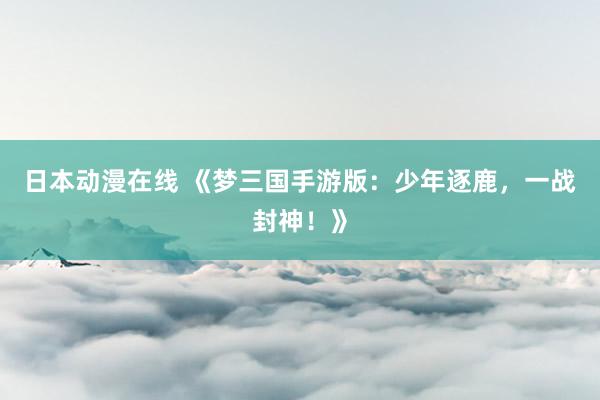 日本动漫在线 《梦三国手游版：少年逐鹿，一战封神！》