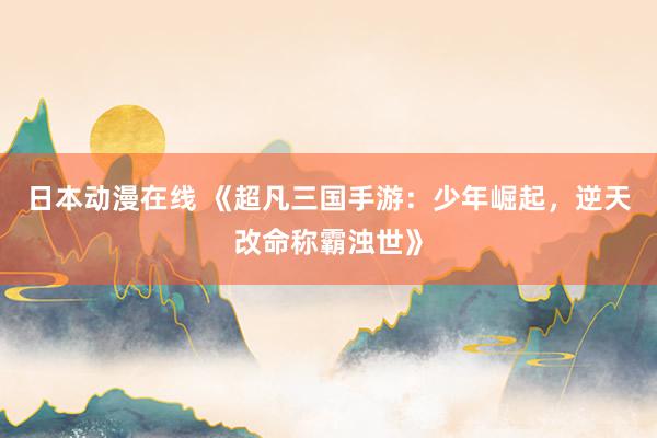 日本动漫在线 《超凡三国手游：少年崛起，逆天改命称霸浊世》