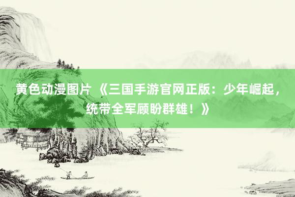 黄色动漫图片 《三国手游官网正版：少年崛起，统带全军顾盼群雄！》