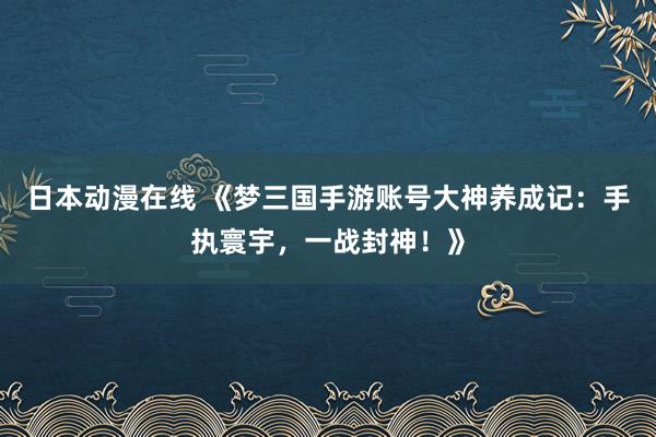 日本动漫在线 《梦三国手游账号大神养成记：手执寰宇，一战封神！》