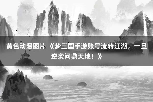 黄色动漫图片 《梦三国手游账号流转江湖，一旦逆袭问鼎天地！》