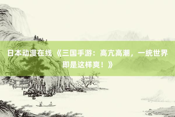 日本动漫在线 《三国手游：高亢高潮，一统世界即是这样爽！》
