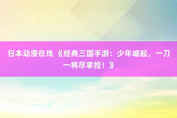 日本动漫在线 《经典三国手游：少年崛起，一刀一将尽掌控！》