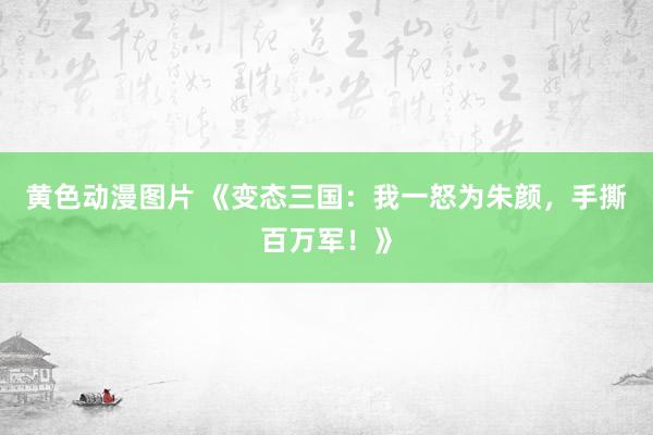 黄色动漫图片 《变态三国：我一怒为朱颜，手撕百万军！》