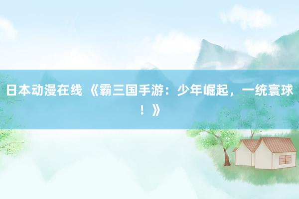 日本动漫在线 《霸三国手游：少年崛起，一统寰球！》