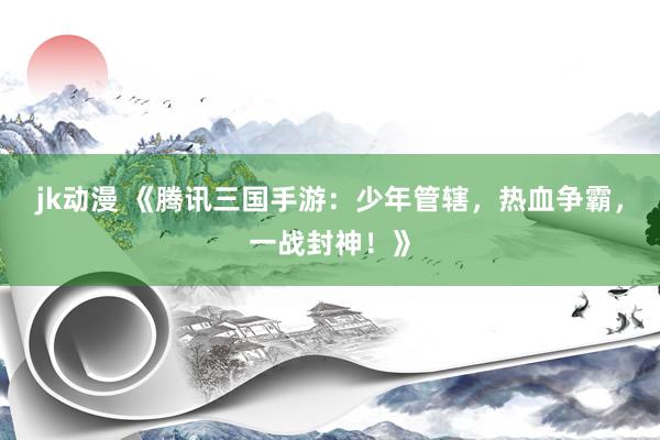jk动漫 《腾讯三国手游：少年管辖，热血争霸，一战封神！》