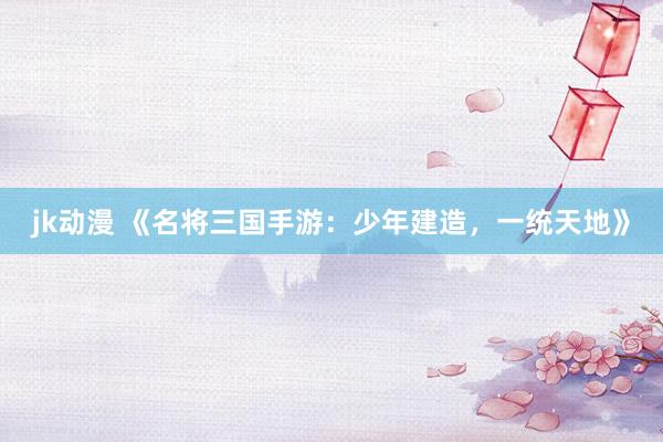 jk动漫 《名将三国手游：少年建造，一统天地》