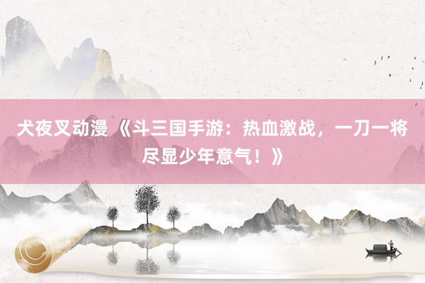 犬夜叉动漫 《斗三国手游：热血激战，一刀一将尽显少年意气！》