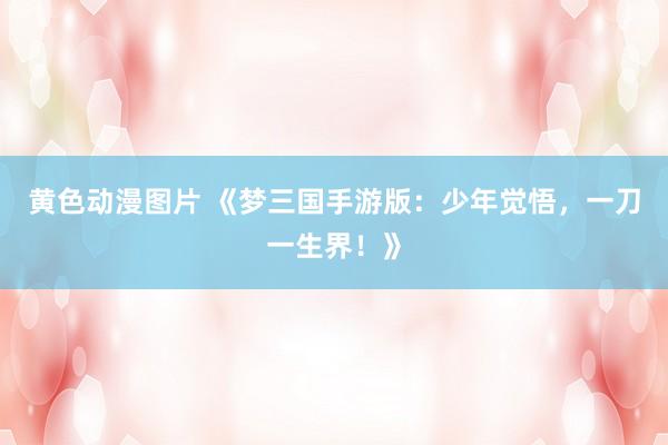 黄色动漫图片 《梦三国手游版：少年觉悟，一刀一生界！》