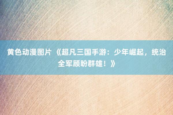 黄色动漫图片 《超凡三国手游：少年崛起，统治全军顾盼群雄！》