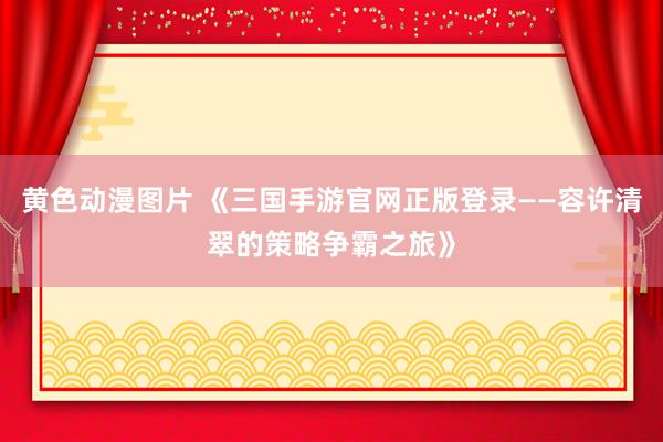 黄色动漫图片 《三国手游官网正版登录——容许清翠的策略争霸之旅》