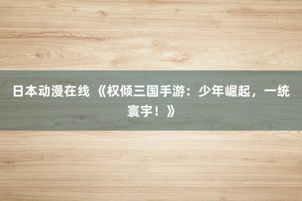 日本动漫在线 《权倾三国手游：少年崛起，一统寰宇！》
