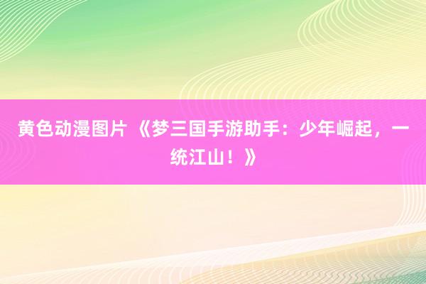 黄色动漫图片 《梦三国手游助手：少年崛起，一统江山！》