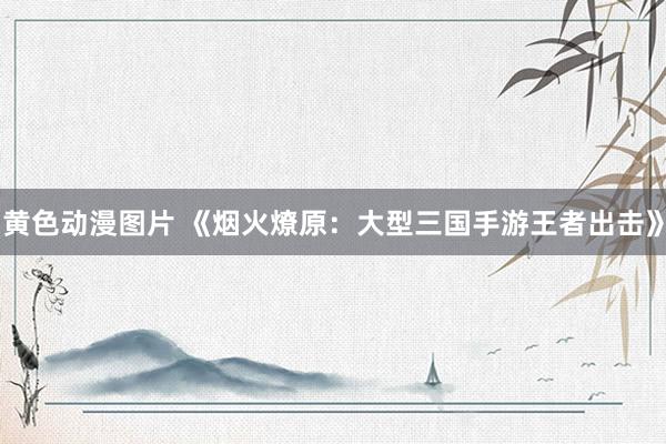 黄色动漫图片 《烟火燎原：大型三国手游王者出击》